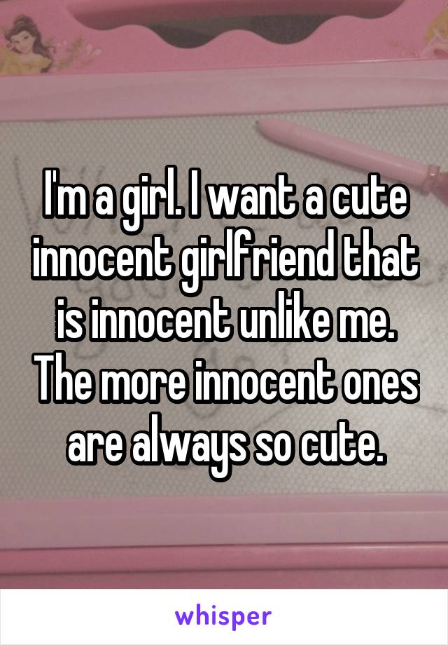 I'm a girl. I want a cute innocent girlfriend that is innocent unlike me. The more innocent ones are always so cute.