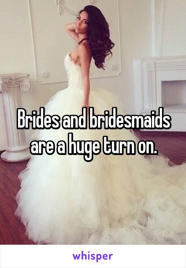 Brides and bridesmaids are a huge turn on.