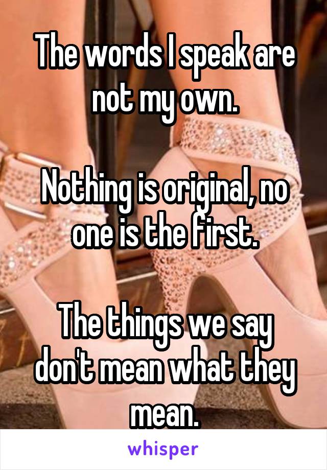 The words I speak are not my own.

Nothing is original, no one is the first.

The things we say don't mean what they mean.