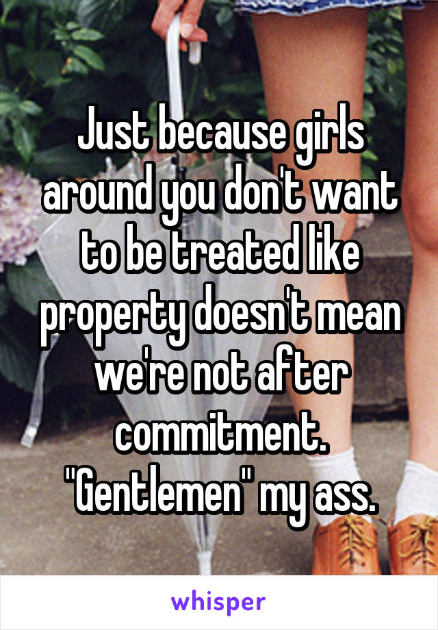 Just because girls around you don't want to be treated like property doesn't mean we're not after commitment. "Gentlemen" my ass.