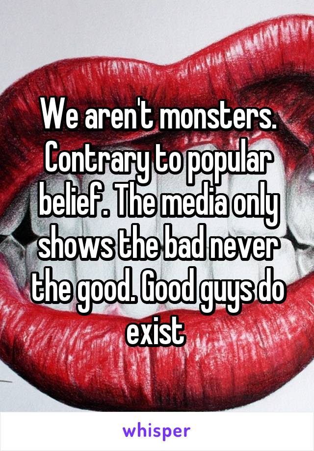 We aren't monsters. Contrary to popular belief. The media only shows the bad never the good. Good guys do exist 