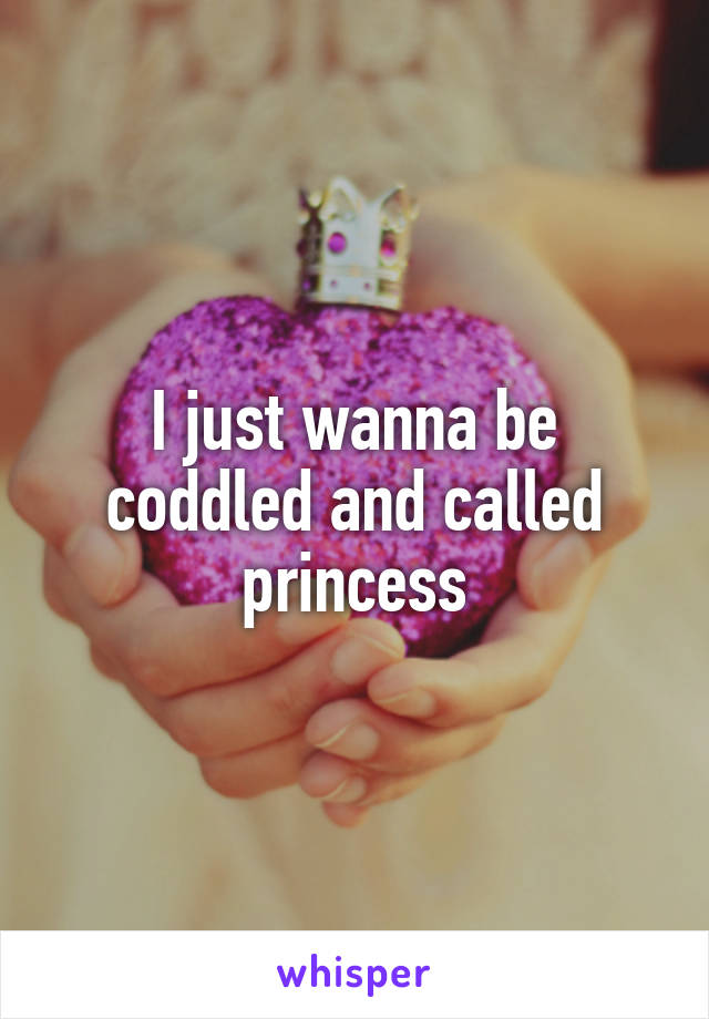 I just wanna be coddled and called princess