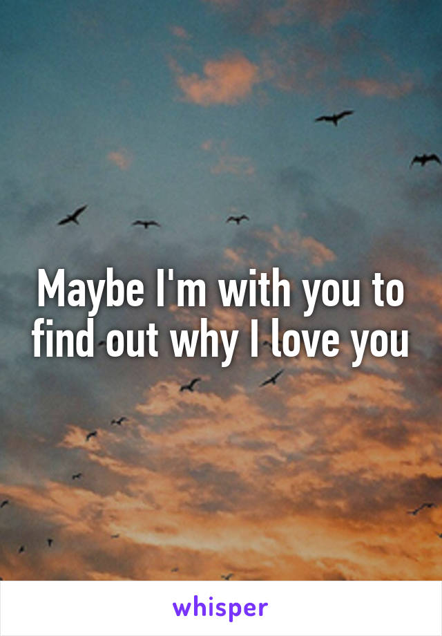 Maybe I'm with you to find out why I love you