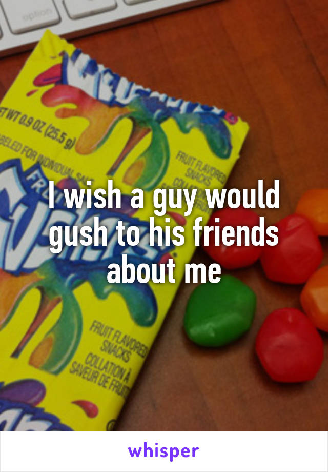 I wish a guy would gush to his friends about me