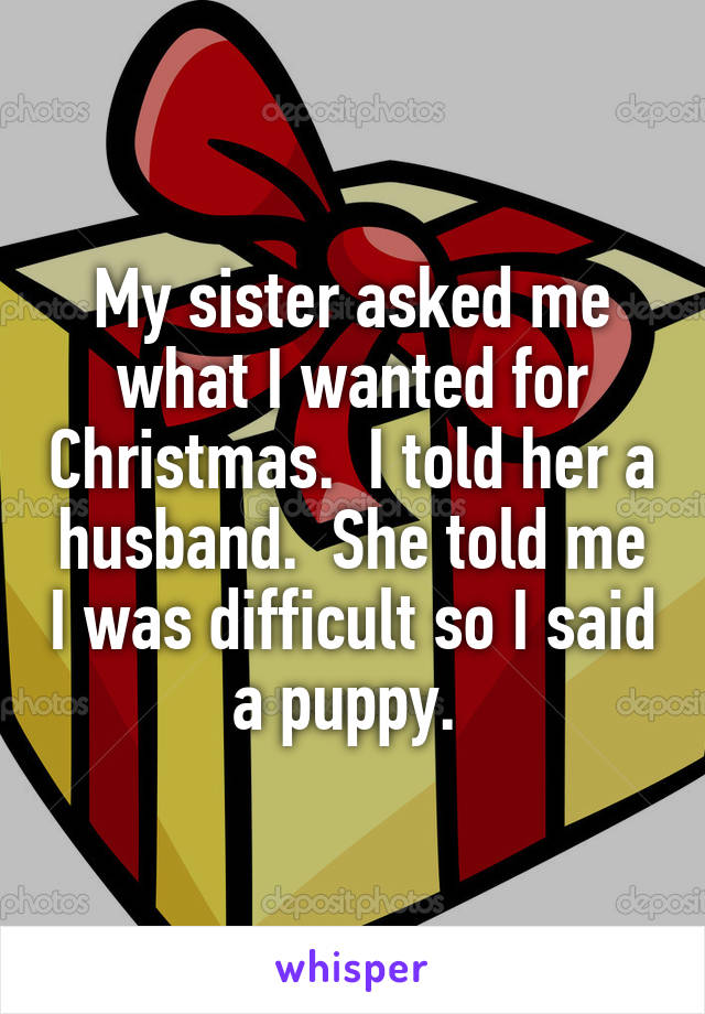 My sister asked me what I wanted for Christmas.  I told her a husband.  She told me I was difficult so I said a puppy. 