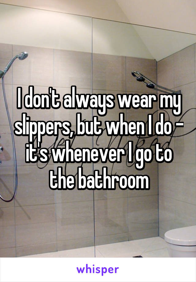 I don't always wear my slippers, but when I do - it's whenever I go to the bathroom