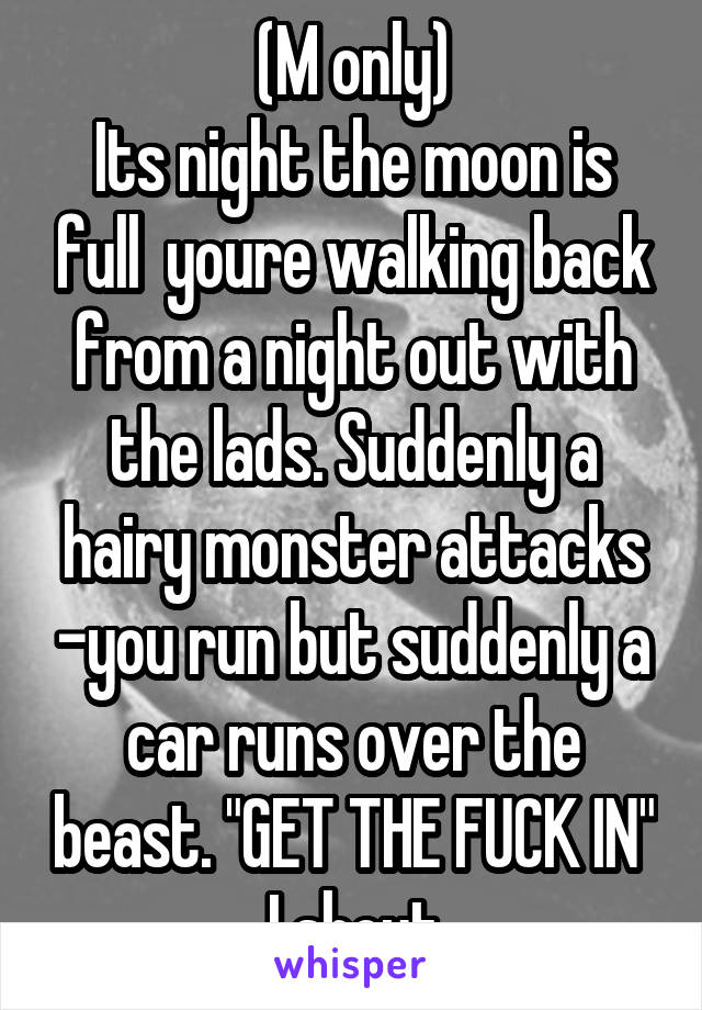 (M only)
Its night the moon is full  youre walking back from a night out with the lads. Suddenly a hairy monster attacks -you run but suddenly a car runs over the beast. "GET THE FUCK IN" I shout