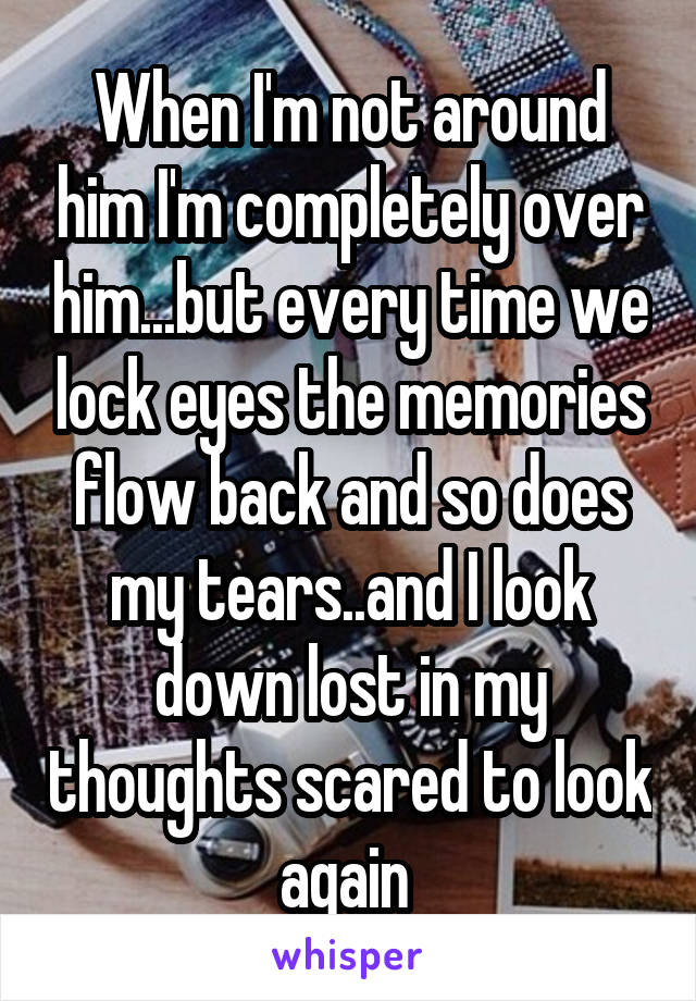 When I'm not around him I'm completely over him...but every time we lock eyes the memories flow back and so does my tears..and I look down lost in my thoughts scared to look again 