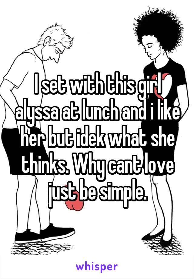 I set with this girl alyssa at lunch and i like her but idek what she thinks. Why cant love just be simple.