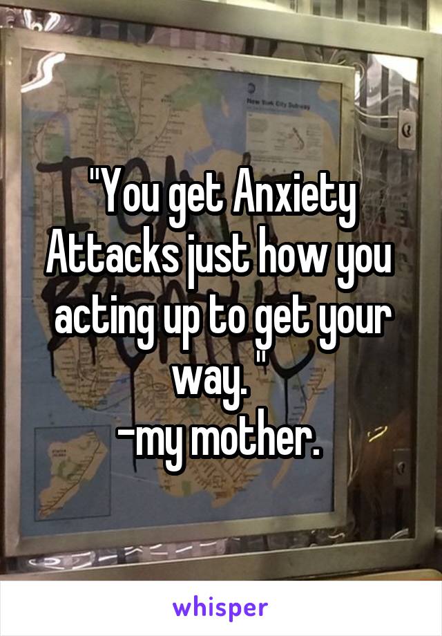 "You get Anxiety Attacks just how you  acting up to get your way. " 
-my mother. 