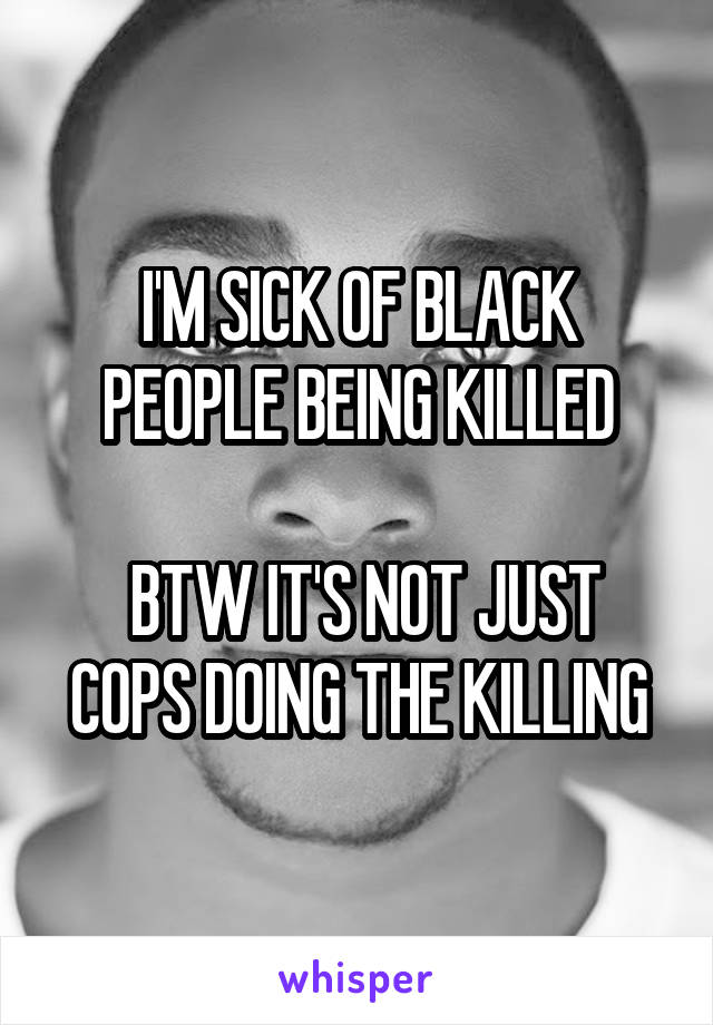 I'M SICK OF BLACK PEOPLE BEING KILLED

 BTW IT'S NOT JUST COPS DOING THE KILLING