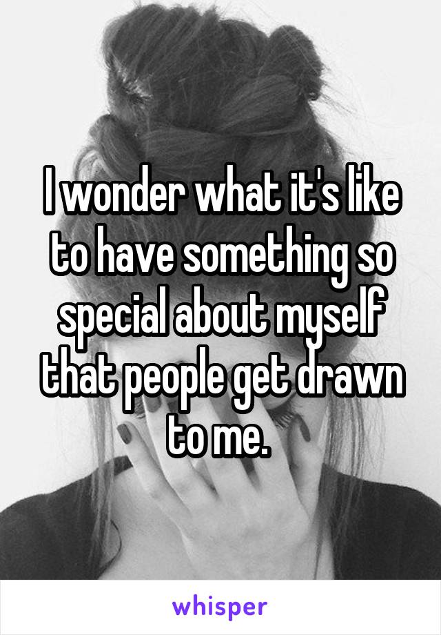 I wonder what it's like to have something so special about myself that people get drawn to me. 