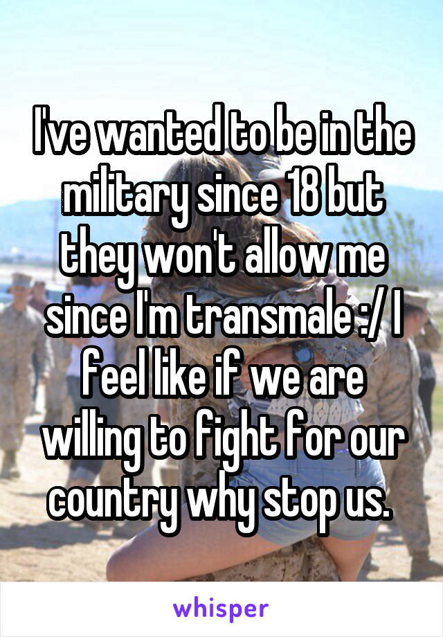I've wanted to be in the military since 18 but they won't allow me since I'm transmale :/ I feel like if we are willing to fight for our country why stop us. 