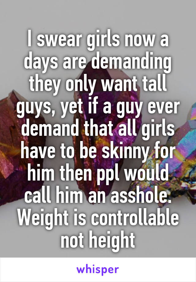 I swear girls now a days are demanding they only want tall guys, yet if a guy ever demand that all girls have to be skinny for him then ppl would call him an asshole. Weight is controllable not height