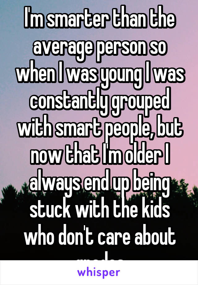 I'm smarter than the average person so when I was young I was constantly grouped with smart people, but now that I'm older I always end up being stuck with the kids who don't care about grades