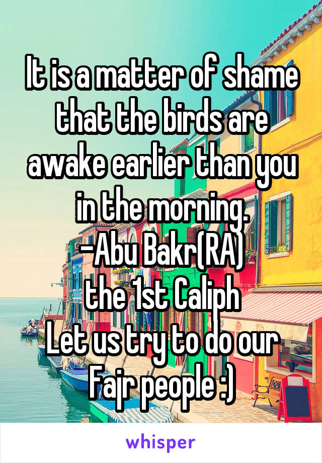 It is a matter of shame that the birds are awake earlier than you in the morning.
-Abu Bakr(RA)
the 1st Caliph
Let us try to do our Fajr people :)