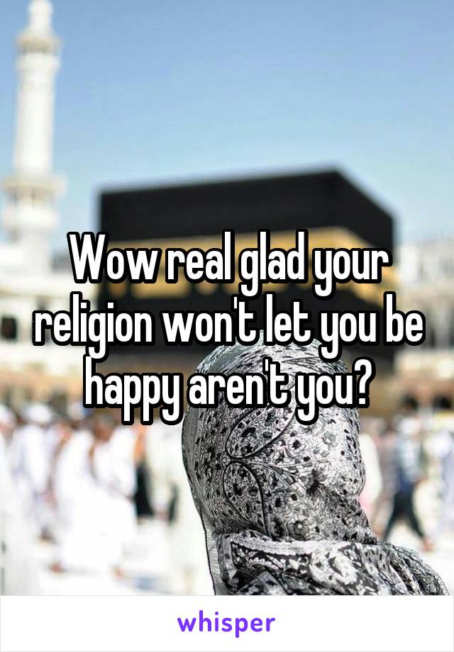 Wow real glad your religion won't let you be happy aren't you?