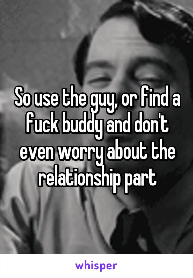 So use the guy, or find a fuck buddy and don't even worry about the relationship part