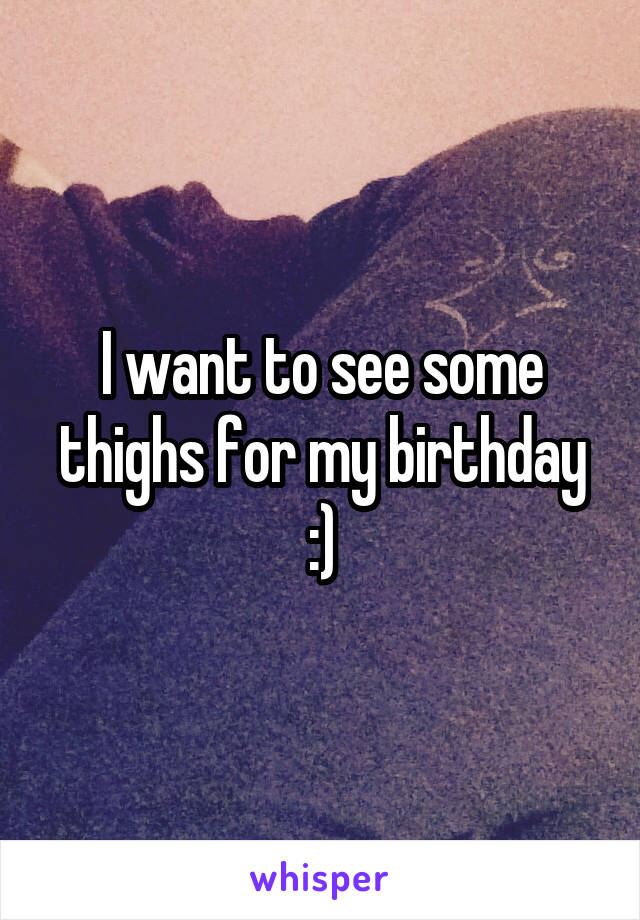 I want to see some thighs for my birthday :)