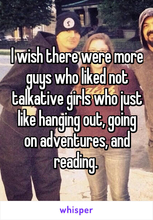 I wish there were more guys who liked not talkative girls who just like hanging out, going on adventures, and reading. 