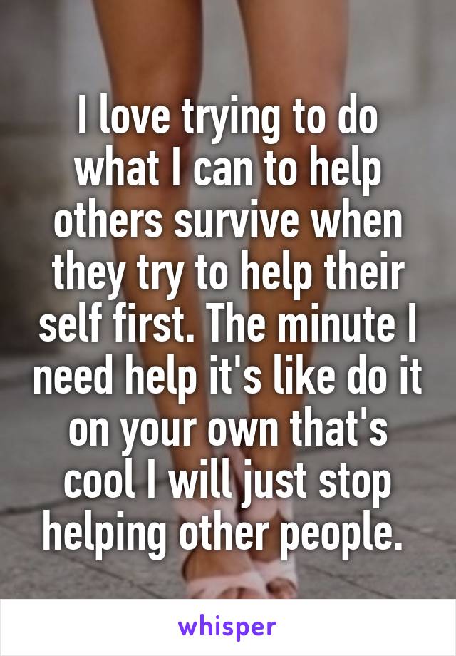I love trying to do what I can to help others survive when they try to help their self first. The minute I need help it's like do it on your own that's cool I will just stop helping other people. 
