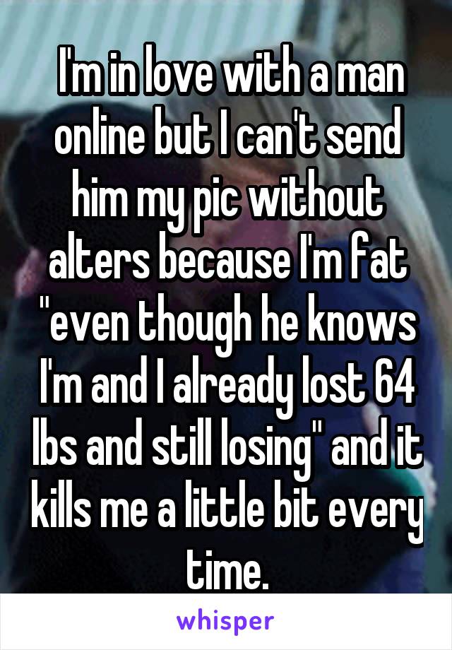  I'm in love with a man online but I can't send him my pic without alters because I'm fat "even though he knows I'm and I already lost 64 lbs and still losing" and it kills me a little bit every time.