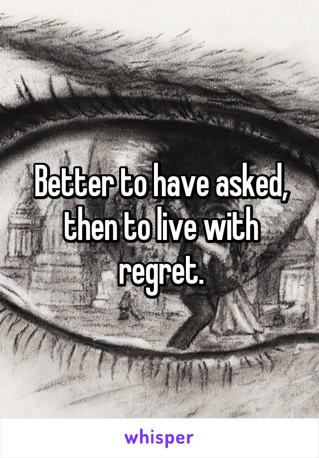 Better to have asked, then to live with regret.