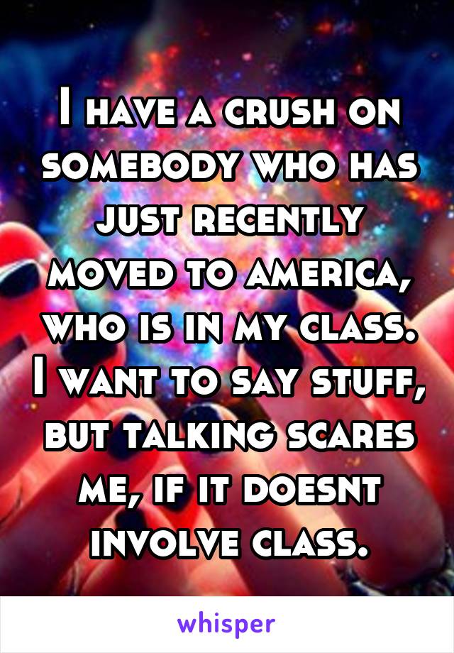 I have a crush on somebody who has just recently moved to america, who is in my class. I want to say stuff, but talking scares me, if it doesnt involve class.