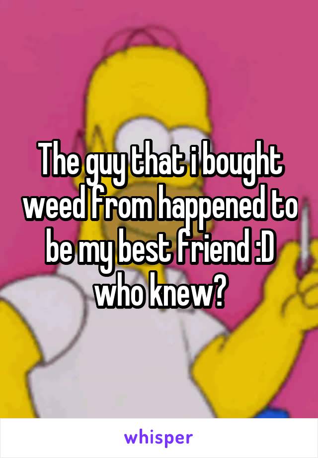 The guy that i bought weed from happened to be my best friend :D who knew?
