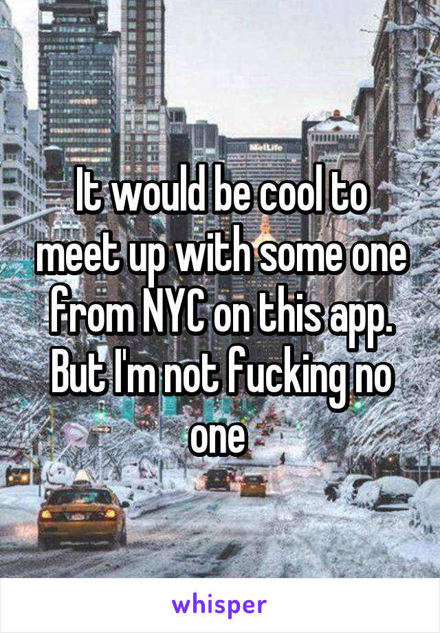 It would be cool to meet up with some one from NYC on this app. But I'm not fucking no one 
