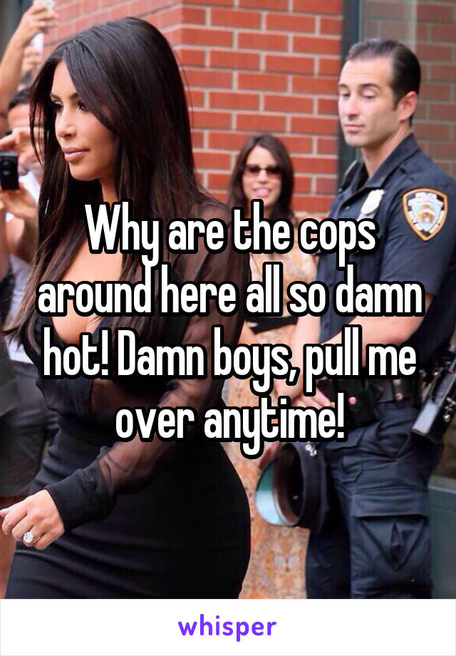 Why are the cops around here all so damn hot! Damn boys, pull me over anytime!