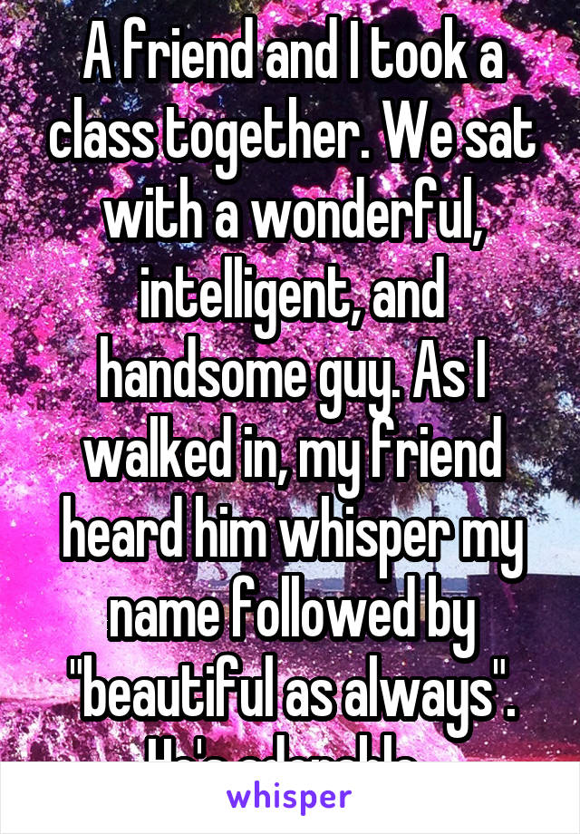 A friend and I took a class together. We sat with a wonderful, intelligent, and handsome guy. As I walked in, my friend heard him whisper my name followed by "beautiful as always". He's adorable. 