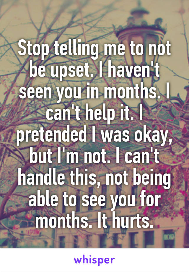 Stop telling me to not be upset. I haven't seen you in months. I can't help it. I pretended I was okay, but I'm not. I can't handle this, not being able to see you for months. It hurts.