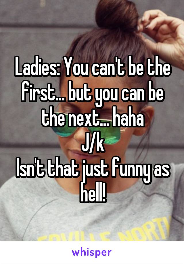 Ladies: You can't be the first... but you can be the next... haha
J/k
Isn't that just funny as hell!