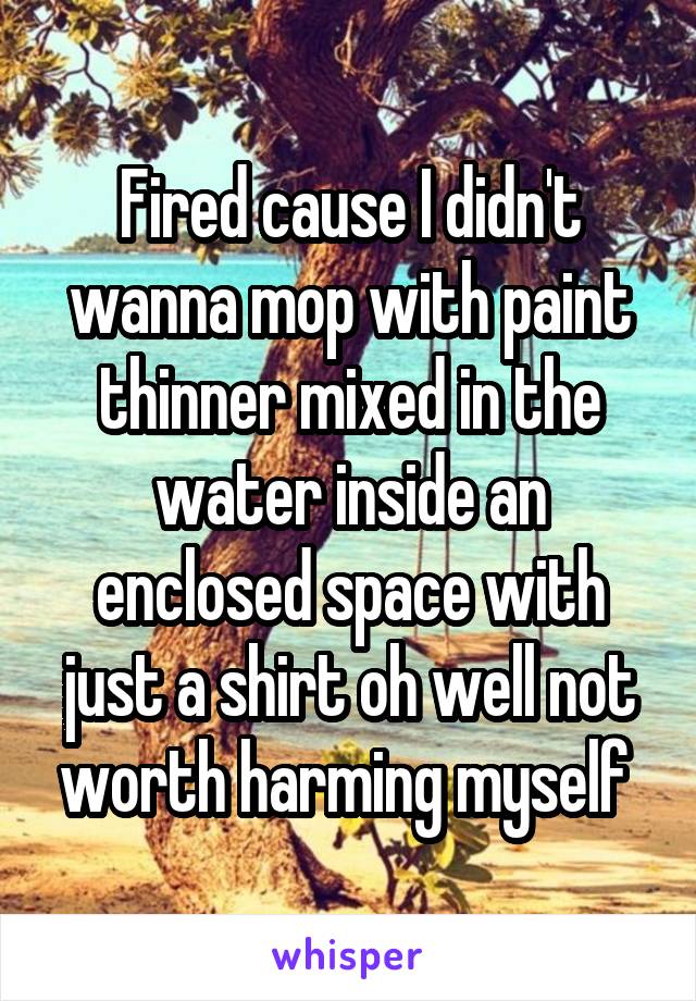 Fired cause I didn't wanna mop with paint thinner mixed in the water inside an enclosed space with just a shirt oh well not worth harming myself 