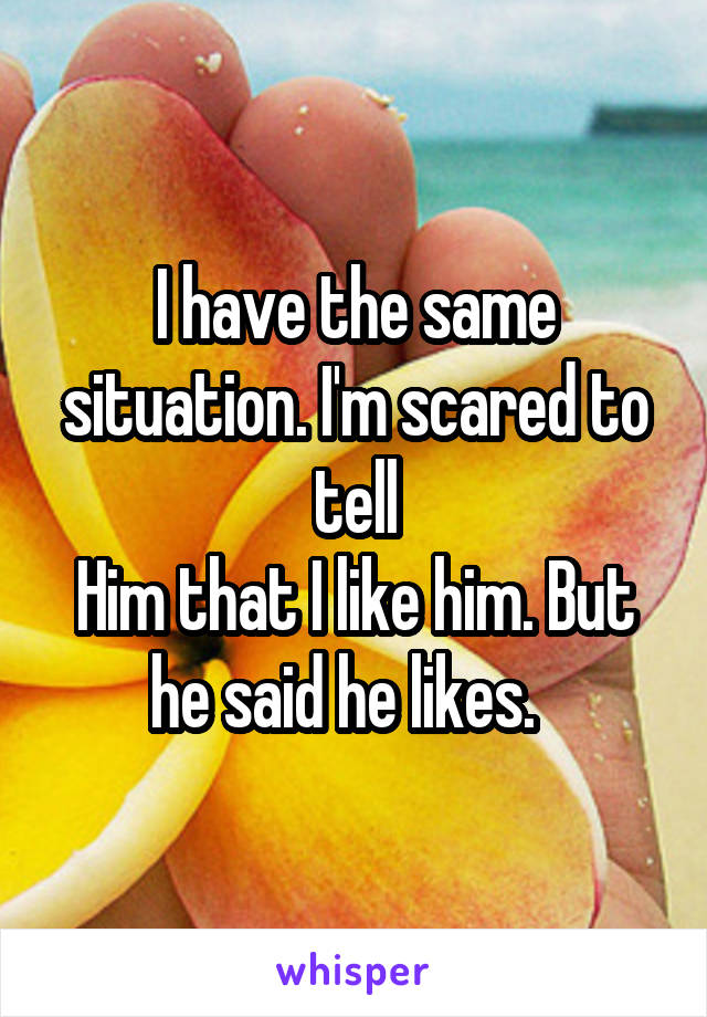 I have the same situation. I'm scared to tell
Him that I like him. But he said he likes.  