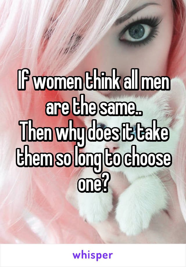 If women think all men are the same..
Then why does it take them so long to choose one?