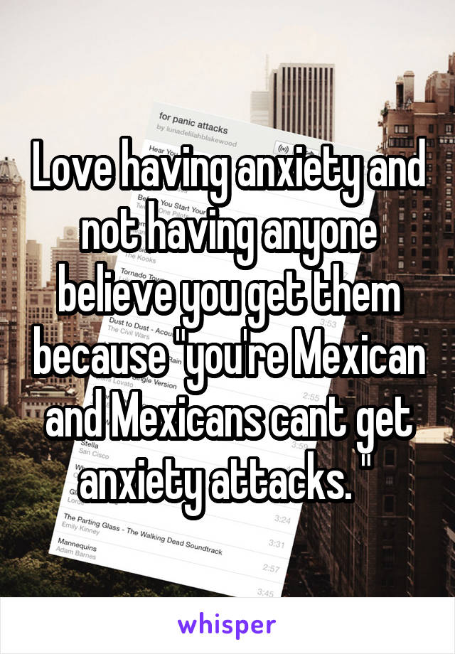 Love having anxiety and not having anyone believe you get them because "you're Mexican and Mexicans cant get anxiety attacks. " 