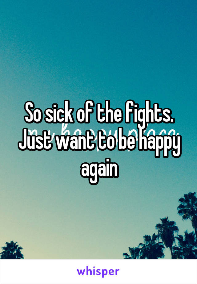 So sick of the fights. Just want to be happy again