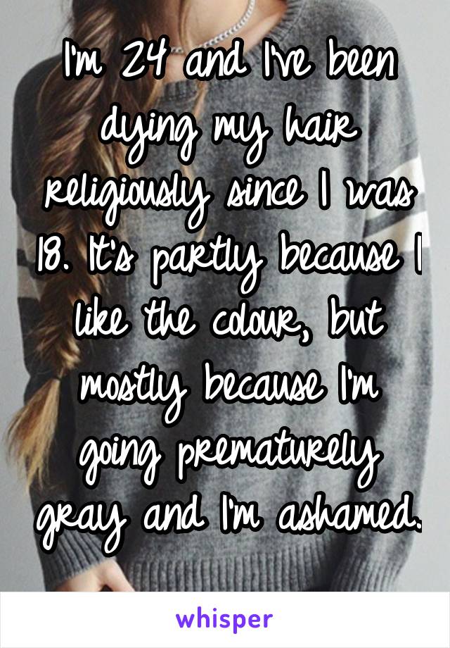 I'm 24 and I've been dying my hair religiously since I was 18. It's partly because I like the colour, but mostly because I'm going prematurely gray and I'm ashamed. 