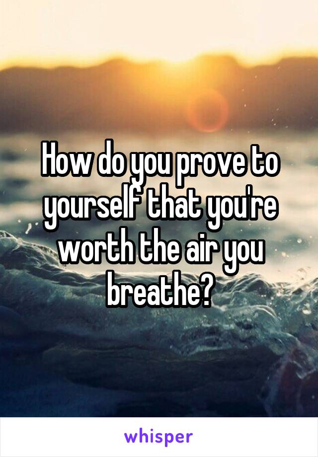 How do you prove to yourself that you're worth the air you breathe?