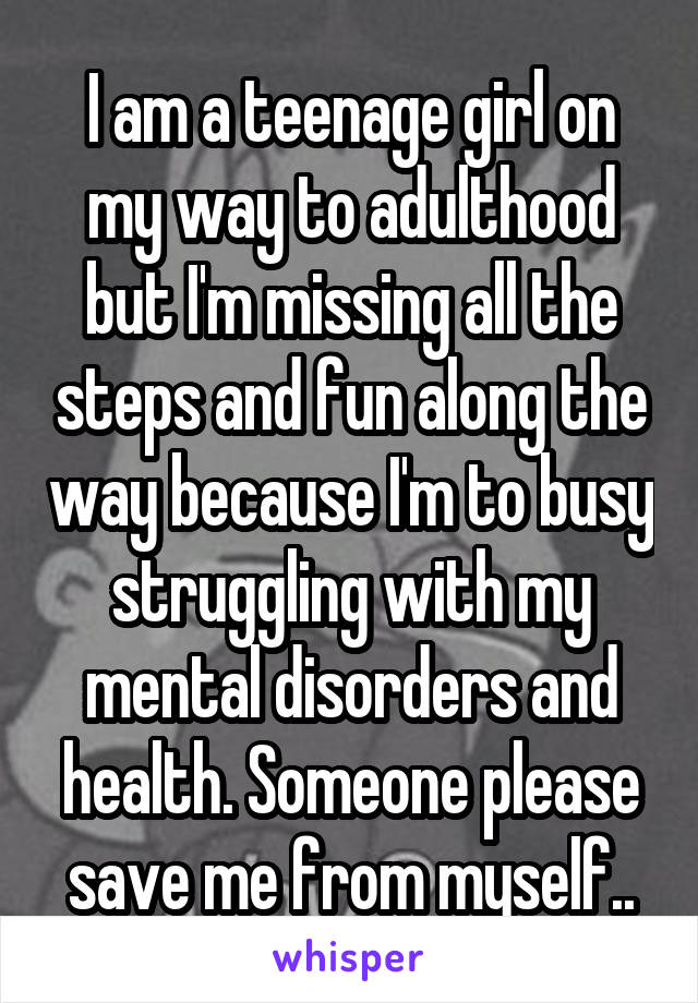 I am a teenage girl on my way to adulthood but I'm missing all the steps and fun along the way because I'm to busy struggling with my mental disorders and health. Someone please save me from myself..