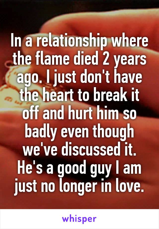 In a relationship where the flame died 2 years ago. I just don't have the heart to break it off and hurt him so badly even though we've discussed it. He's a good guy I am just no longer in love.