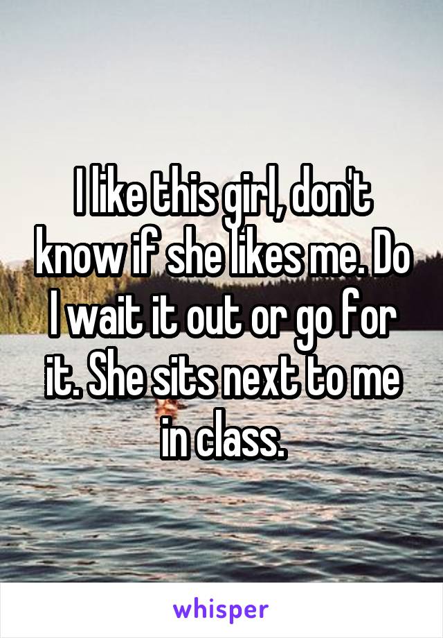 I like this girl, don't know if she likes me. Do I wait it out or go for it. She sits next to me in class.