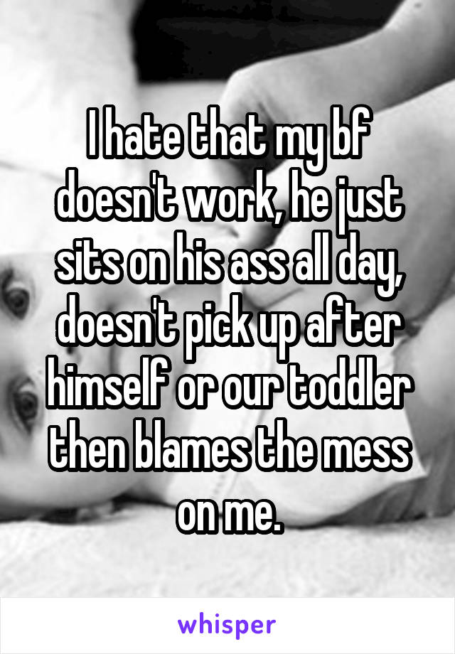 I hate that my bf doesn't work, he just sits on his ass all day, doesn't pick up after himself or our toddler then blames the mess on me.