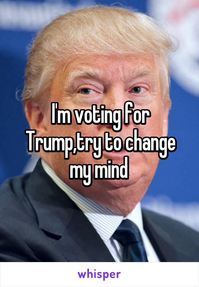 I'm voting for Trump,try to change my mind 
