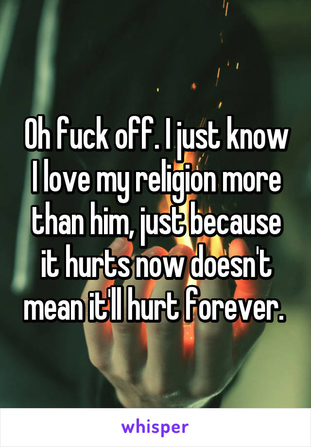 Oh fuck off. I just know I love my religion more than him, just because it hurts now doesn't mean it'll hurt forever. 
