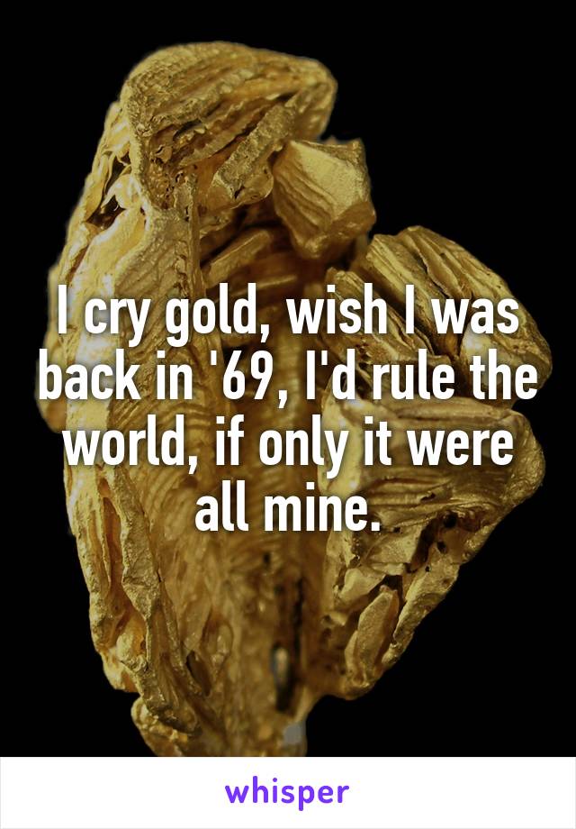 I cry gold, wish I was back in '69, I'd rule the world, if only it were all mine.
