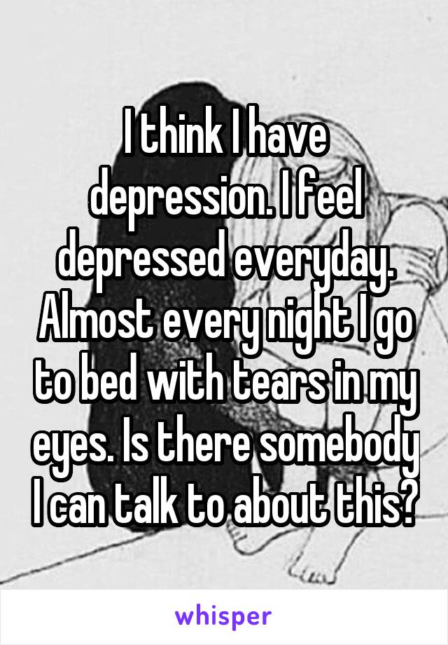 I think I have depression. I feel depressed everyday. Almost every night I go to bed with tears in my eyes. Is there somebody I can talk to about this?