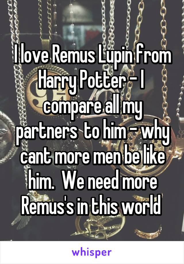 I love Remus Lupin from Harry Potter - I  compare all my partners  to him - why cant more men be like him.  We need more Remus's in this world 